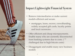 Impact:Lightweight Financial System
• Remove intermediaries or make current
models efﬁcient and secure.
• mortgages, loans, escrow, crowdfunding,
widely accepted gift cards, loyalty points
and local currencies.
• Offer efﬁcient and cheap micropayments.
Enable many who are currently disconnected
from banking systems due to costs. ( **
challenged due to high bitcoin costs)
• Disaggregate and enable many new business
models
!7
 