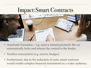 Impact:Smart Contracts
• Automatic Execution - e.g. upon a missed payment, the car
automatically locks and returns the control to the lender.
• Trustless transactions (e.g. escrow, hedges)
• Furthermore, due to the reduction of costs, smart contracts
would enable complex ﬁnancial instruments to a wider audience.
!8
 