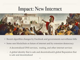 Impact: New Internet
• Recent algorithm changes by Facebook and governments surveillance bills
• Some sees blockchain as future of internet and by extension democracy
- A decentralized DNS services, routing, and other internet services
- A global identity that is safe and decentralizedA global Reputation that
is safe and decentralized
!9
 