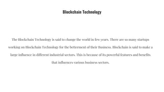 Blockchain Technology
The Blockchain Technology is said to change the world in few years. There are so many startups
working on Blockchain Technology for the betterment of their Business. Blockchain is said to make a
large influence in different industrial sectors. This is because of its powerful features and benefits
that influences various business sectors.
 