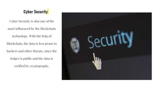 Cyber Security
Cyber Security is also one of the
most influenced by the Blockchain
technology. With the help of
Blockchain, the data is less prone to
hackers and other threats, since the
ledger is public and the data is
verified by cryptography.
 