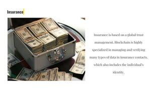 Insurance
Insurance is based on a global trust
management. Blockchain is highly
specialized in managing and verifying
many types of data in insurance contacts,
which also includes the individual’s
identity.
 