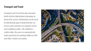 Transport and Travel
Transport and Travel has also emerged
itself with the Blockchain technology in
most of its sectors. Blockchain can be used
in ridesharing apps to help both the car
owners and customers to organize terms
and conditions safely. The imbibed e-
wallets allow the users to automatically
make payments for parking, highway tolls
and other vehicle necessities.
 