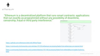 © Cloudera, Inc. All rights reserved.
 “Ethereum is a decentralized platform that runs smart contracts: applications
that run exactly as programmed without any possibility of downtime,
censorship, fraud or third party interference.”
https://community.hortonworks.com/articles/191255/ethereum-accessing-feeds-from-etherscan-on-volume.html
https://github.com/ethereum/wiki/wiki/White-Paper
https://community.hortonworks.com/content/kbentry/191146/accessing-feeds-from-etherdelta-on-trades-funds-bu.
html
 