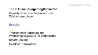 Referentin: Christiane B. Timmermann
Teil 2 Anwendungsmöglichkeiten
Vereinfachung von Prozessen und
Zahlungsvorgängen
Beispiel:
Transparente Abbildung der
Wertschöpfungskette für Verbraucher
Smart Contract
Geldlose Transaktion
 