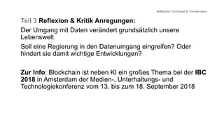 Referentin: Christiane B. Timmermann
Teil 3 Reflexion & Kritik Anregungen:
Der Umgang mit Daten verändert grundsätzlich unsere
Lebenswelt
Soll eine Regierung in den Datenumgang eingreifen? Oder
hindert sie damit wichtige Entwicklungen?
Zur Info: Blockchain ist neben KI ein großes Thema bei der IBC
2018 in Amsterdam der Medien-, Unterhaltungs- und
Technologiekonferenz vom 13. bis zum 18. September 2018
 