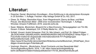 Referentin: Christiane B. Timmermann
Literatur:
• Drescher, Daniel. Blockchain Grundlagen - Eine Einführung in die elementaren Konzepte
in 25 Schritten. 1. Auflage. Frechen: mitp Verlags GmbH & Co. KG, 2017.
• Giese, Dr. Philipp, Maximilian Kops, Sven Wagenknecht, Danny de Boer, und Mark
Preuss. Die Blockchain Bibel - DNA einer revolutionären Technologie. 1. Auflage.
Wroclaw: Amazon Fulfillment, 2016. www.btc-echo.de.
• Swan, Melanie. Blockchain, Blueprint for a New Economy. Herausgegeben von Tim Mc
Govern. E-Book. Sebastopol, CA: O´Reilly Media Inc., 2015.
• Schlatt, Vincent, André Schweizer, Prof. Dr. Nils Urbach, und Prof. Dr. Gilbert Fridgen.
„BLOCKCHAIN: GRUNDLAGEN, ANWENDUNGEN UND POTENZIALE White Paper 1“.
Fraunhofer-Institut für Angewandte Informationstechnik FIT Projektgruppe
Wirtschaftsinformatik, 2016, 1–52.
https://www.fit.fraunhofer.de/content/dam/fit/de/documents/Blockchain_WhitePaper_Grun
dlagen-Anwendungen-Potentiale.pdf.
• Voshmgir, Shermin. „Blockchains, Smart Contracts und das Dezentrale Web“.
Technologiestiftung Berlin, 2016, 1–36. https://www.technologiestiftung-
berlin.de/fileadmin/daten/media/publikationen/170130_BlockchainStudie.pdf.
 