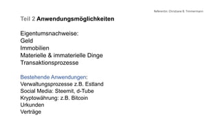 Referentin: Christiane B. Timmermann
Teil 2 Anwendungsmöglichkeiten
Eigentumsnachweise:
Geld
Immobilien
Materielle & immaterielle Dinge
Transaktionsprozesse
Bestehende Anwendungen:
Verwaltungsprozesse z.B. Estland
Social Media: Steemit, d-Tube
Kryptowährung: z.B. Bitcoin
Urkunden
Verträge
 