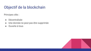 Objectif de la blockchain
Principes clés :
● Décentralisée
● Une donnée ne peut pas être supprimée
● Ouverte à tous
 
