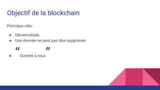 Objectif de la blockchain
Principes clés :
● Décentralisée
● Une donnée ne peut pas être supprimée
● “Ouverte à tous”
 