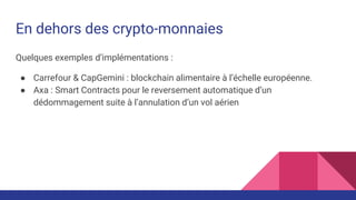 En dehors des crypto-monnaies
Quelques exemples d’implémentations :
● Carrefour & CapGemini : blockchain alimentaire à l’échelle européenne.
● Axa : Smart Contracts pour le reversement automatique d’un
dédommagement suite à l’annulation d’un vol aérien
 