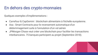 En dehors des crypto-monnaies
Quelques exemples d’implémentations :
● Carrefour & CapGemini : blockchain alimentaire à l’échelle européenne.
● Axa : Smart Contracts pour le reversement automatique d’un
dédommagement suite à l’annulation d’un vol aérien
● JPMorgan Chase veut créer une blockchain pour faciliter les transactions
interbancaires. 75 banques participent au projet (Septembre 2018).
 