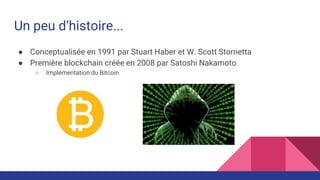 Un peu d’histoire...
● Conceptualisée en 1991 par Stuart Haber et W. Scott Stornetta
● Première blockchain créée en 2008 par Satoshi Nakamoto
○ Implémentation du Bitcoin
 