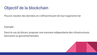 Objectif de la blockchain
Pouvoir stocker des données en s’affranchissant de tout organisme tier
Exemple :
Dans le cas du bitcoin, proposer une monnaie indépendante des infrastructures
bancaires ou gouvernementales
 