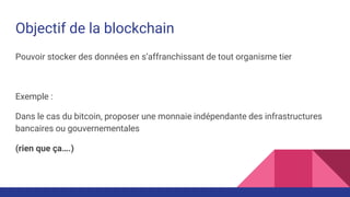 Objectif de la blockchain
Pouvoir stocker des données en s’affranchissant de tout organisme tier
Exemple :
Dans le cas du bitcoin, proposer une monnaie indépendante des infrastructures
bancaires ou gouvernementales
(rien que ça….)
 