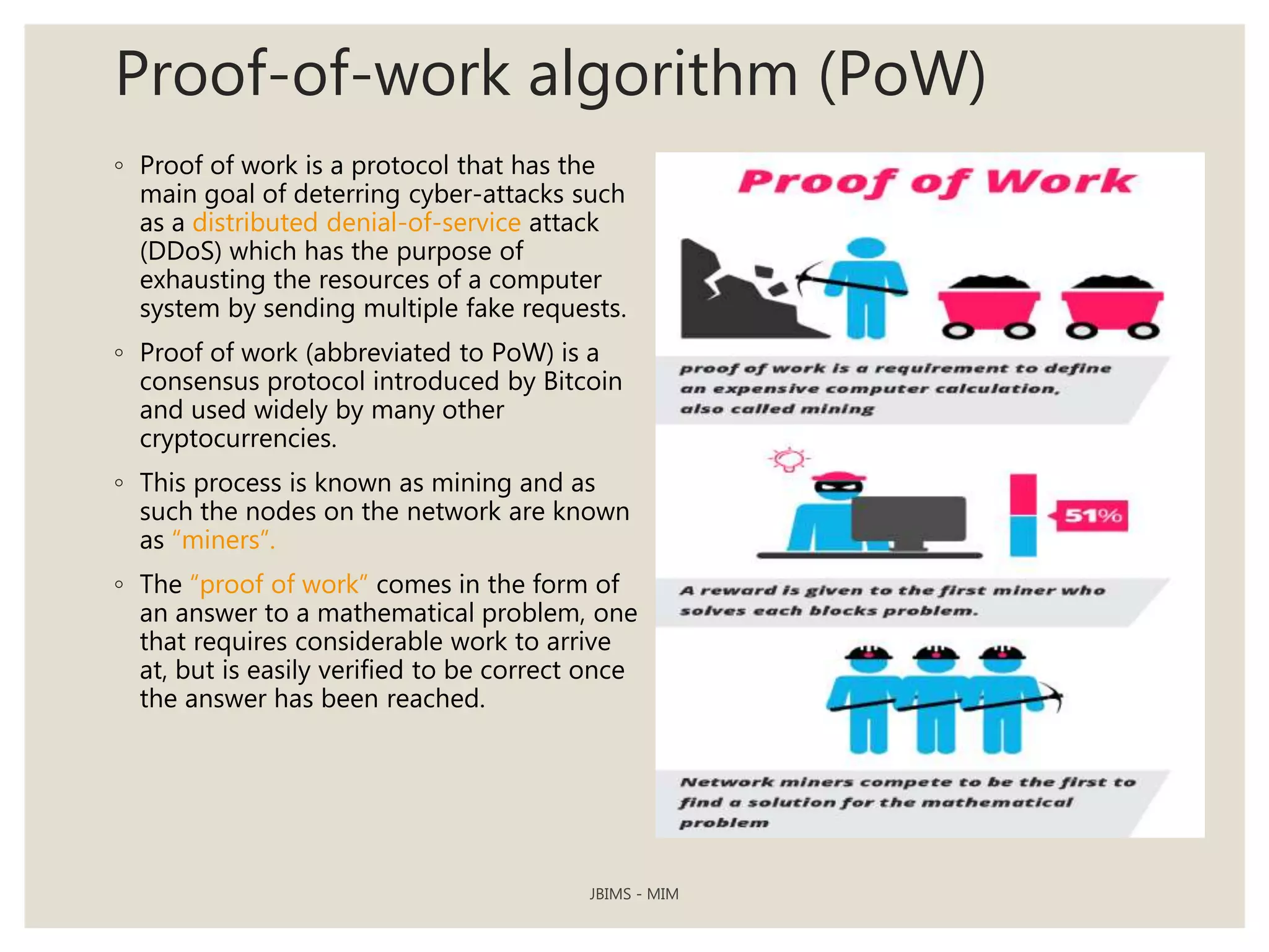 Proof-of-work algorithm (PoW)
◦ Proof of work is a protocol that has the
main goal of deterring cyber-attacks such
as a distributed denial-of-service attack
(DDoS) which has the purpose of
exhausting the resources of a computer
system by sending multiple fake requests.
◦ Proof of work (abbreviated to PoW) is a
consensus protocol introduced by Bitcoin
and used widely by many other
cryptocurrencies.
◦ This process is known as mining and as
such the nodes on the network are known
as “miners”.
◦ The “proof of work” comes in the form of
an answer to a mathematical problem, one
that requires considerable work to arrive
at, but is easily verified to be correct once
the answer has been reached.
JBIMS - MIM
 