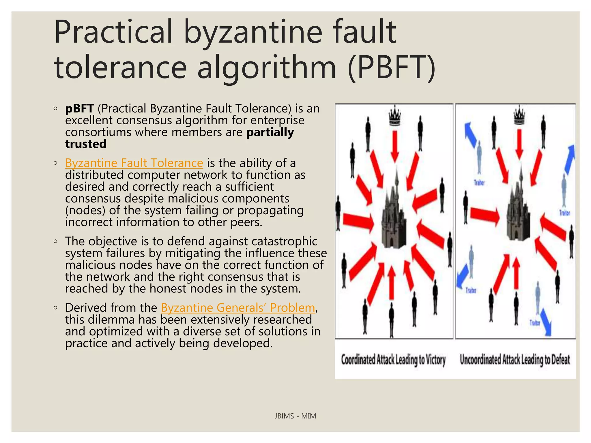 Practical byzantine fault
tolerance algorithm (PBFT)
◦ pBFT (Practical Byzantine Fault Tolerance) is an
excellent consensus algorithm for enterprise
consortiums where members are partially
trusted
◦ Byzantine Fault Tolerance is the ability of a
distributed computer network to function as
desired and correctly reach a sufficient
consensus despite malicious components
(nodes) of the system failing or propagating
incorrect information to other peers.
◦ The objective is to defend against catastrophic
system failures by mitigating the influence these
malicious nodes have on the correct function of
the network and the right consensus that is
reached by the honest nodes in the system.
◦ Derived from the Byzantine Generals’ Problem,
this dilemma has been extensively researched
and optimized with a diverse set of solutions in
practice and actively being developed.
JBIMS - MIM
 