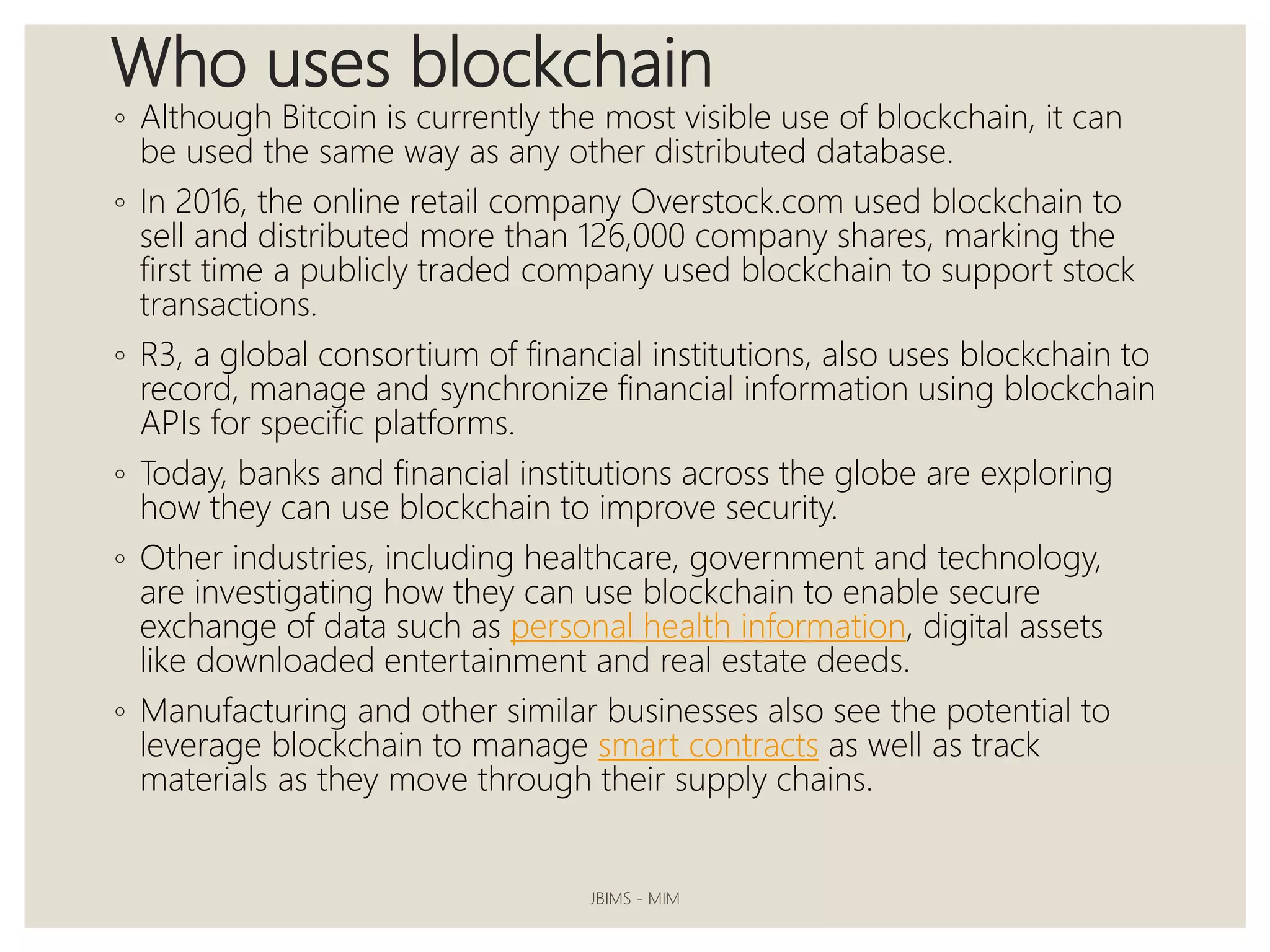 Who uses blockchain
◦ Although Bitcoin is currently the most visible use of blockchain, it can
be used the same way as any other distributed database.
◦ In 2016, the online retail company Overstock.com used blockchain to
sell and distributed more than 126,000 company shares, marking the
first time a publicly traded company used blockchain to support stock
transactions.
◦ R3, a global consortium of financial institutions, also uses blockchain to
record, manage and synchronize financial information using blockchain
APIs for specific platforms.
◦ Today, banks and financial institutions across the globe are exploring
how they can use blockchain to improve security.
◦ Other industries, including healthcare, government and technology,
are investigating how they can use blockchain to enable secure
exchange of data such as personal health information, digital assets
like downloaded entertainment and real estate deeds.
◦ Manufacturing and other similar businesses also see the potential to
leverage blockchain to manage smart contracts as well as track
materials as they move through their supply chains.
JBIMS - MIM
 