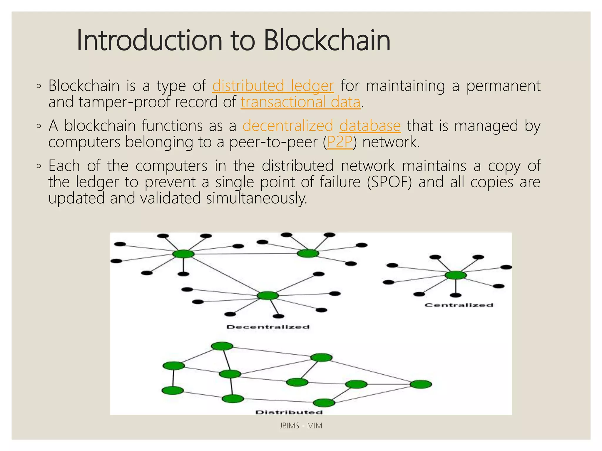 Introduction to Blockchain
◦ Blockchain is a type of distributed ledger for maintaining a permanent
and tamper-proof record of transactional data.
◦ A blockchain functions as a decentralized database that is managed by
computers belonging to a peer-to-peer (P2P) network.
◦ Each of the computers in the distributed network maintains a copy of
the ledger to prevent a single point of failure (SPOF) and all copies are
updated and validated simultaneously.
JBIMS - MIM
 