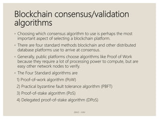 Blockchain consensus/validation
algorithms
◦ Choosing which consensus algorithm to use is perhaps the most
important aspect of selecting a blockchain platform.
◦ There are four standard methods blockchain and other distributed
database platforms use to arrive at consensus.
◦ Generally, public platforms choose algorithms like Proof of Work
because they require a lot of processing power to compute, but are
easy other network nodes to verify.
◦ The Four Standard algorithms are
1) Proof-of-work algorithm (PoW)
2) Practical byzantine fault tolerance algorithm (PBFT)
3) Proof-of-stake algorithm (PoS)
4) Delegated proof-of-stake algorithm (DPoS)
JBIMS - MIM
 