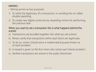 MINING :
◦ Mining serves as two purposes:
1) To verify the legitimacy of a transaction, or avoiding the so-called
double-spending;
2) To create new digital currencies by rewarding miners for performing
the previous task.
When you want to set a transaction this is what happens behind the
scenes:
a) Transactions are bundled together into what we call a block;
b) Miners verify that transactions within each block are legitimate;
c) To do so, miners should solve a mathematical puzzle known as
of-work problem;
d) A reward is given to the first miner who solves each blocks problem;
e) Verified transactions are stored in the public blockchain
JBIMS - MIM
 