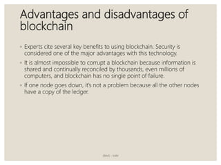 Advantages and disadvantages of
blockchain
◦ Experts cite several key benefits to using blockchain. Security is
considered one of the major advantages with this technology.
◦ It is almost impossible to corrupt a blockchain because information is
shared and continually reconciled by thousands, even millions of
computers, and blockchain has no single point of failure.
◦ If one node goes down, it’s not a problem because all the other nodes
have a copy of the ledger.
JBIMS - MIM
 