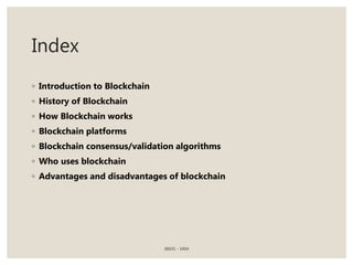 Index
◦ Introduction to Blockchain
◦ History of Blockchain
◦ How Blockchain works
◦ Blockchain platforms
◦ Blockchain consensus/validation algorithms
◦ Who uses blockchain
◦ Advantages and disadvantages of blockchain
JBIMS - MIM
 