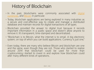 History of Blockchain
◦ In the past, blockchains were commonly associated with digital
currencies, and Bitcoin in particular.
◦ Today, blockchain applications are being explored in many industries as
a secure and cost-effective way to create and manage a distributed
database and maintain records for digital transactions of all types.
◦ Blockchain provided the answer to digital trust because it records
important information in a public space and doesn’t allow anyone to
remove it. It’s transparent, time-stamped and decentralized.
◦ “Blockchain is to Bitcoin, what the internet is to email. A big electronic
system, on top of which you can build applications. Currency is just one,”
.
◦ Even today, there are many who believe Bitcoin and blockchain are one
and the same, even though they are not. Those who started to realize
around 2014 that blockchain could be used for more than
cryptocurrency started to invest in and explore how blockchain could
alter many different kinds of operations.
JBIMS - MIM
 