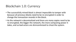 Blockchain 1.0: Currency
• The successfully mined block is almost impossible to tamper with
because all previous blocks need to be re-encrypted in order to
change the transaction records in the block.
• As the network is decentralized and there are many copies need to be
re-encrypted, the bigger the network, the more computing power it
takes, and so bad actors are disincentivized to cheat the system.
 