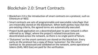 Blockchain 2.0: Smart Contracts
• Blockchain 2.0 is the introduction of smart contracts on a protocol, such as
Ethereum or NEO.
• Smart contracts are sets of programmable and executable rules/logic that
are irreversibly stored on the blockchain. When both parties have met the
pre-existing criteria, the agreed terms are automatically executed.
• Project build application on a decentralized peer to peer network is often
referred to as ‘dApp’, where the project’s related transactions are
decentralized across the network, so there is no single point of failure.
• ‘Outcomes’ on the smart contracts are stored on the blockchain. Every
party on the protocol has a copy of these ‘outcomes’. For the smart
contract to be processed and validated on the network, some operational
tokens (GAS, NEO Gas) are paid for the verification.
 