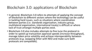 Blockchain 3.0: applications of Blockchain
• In general, Blockchain 3.0 refers to attempts of applying the concept
of blockchain to different sectors where the technology can be useful
in tackling hard issues, such as situations where coordination
between parties (i.e. standards organization, industry group,
multilateral organization, international treaty) is difficult or where
lack of trust amongst multiple parties exist.
• Blockchain 3.0 also includes attempts to fine tune the protocol in
order to speed up transaction approval speeds (increase throughput),
manage token price volatility and achieve interoperability between
protocols (e.g. swapping Ether with NEO and make sure both
protocols are compatible).
 