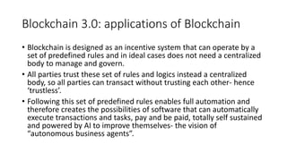 Blockchain 3.0: applications of Blockchain
• Blockchain is designed as an incentive system that can operate by a
set of predefined rules and in ideal cases does not need a centralized
body to manage and govern.
• All parties trust these set of rules and logics instead a centralized
body, so all parties can transact without trusting each other- hence
‘trustless’.
• Following this set of predefined rules enables full automation and
therefore creates the possibilities of software that can automatically
execute transactions and tasks, pay and be paid, totally self sustained
and powered by AI to improve themselves- the vision of
“autonomous business agents”.
 