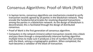 Consensus Algorithms: Proof-of-Work (PoW)
• In layman terms, consensus algorithms are mechanisms created to verify
transaction records agreed by all parties in the blockchain network. They
encode the fundamental principles for resolving disputed transactions
among the parties in a blockchain network. As the design of blockchain is
decentralized, this is facilitated through the design of distributed
consensus.
• Proof of Work is the first generation of consensus algorithm.
• Computers in the network (miners) collect transaction records into a block
and pass them through a computationally intensive hashing algorithm
multiple times to make sure it produces a line of numbers that correlates
with the block, solving a cryptographic problem. When completed, the
hash becomes a validator of the block of transaction.
 