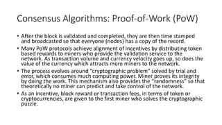 Consensus Algorithms: Proof-of-Work (PoW)
• After the block is validated and completed, they are then time stamped
and broadcasted so that everyone (nodes) has a copy of the record.
• Many PoW protocols achieve alignment of incentives by distributing token
based rewards to miners who provide the validation service to the
network. As transaction volume and currency velocity goes up, so does the
value of the currency which attracts more miners to the network.
• The process evolves around “cryptographic problem” solved by trial and
error, which consumes much computing power. Miner proves its integrity
by doing the work. This mechanism also provides the “randomness” so that
theoretically no miner can predict and take control of the network.
• As an incentive, block reward or transaction fees, in terms of token or
cryptocurrencies, are given to the first miner who solves the cryptographic
puzzle.
 
