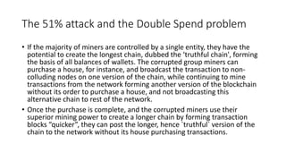 The 51% attack and the Double Spend problem
• If the majority of miners are controlled by a single entity, they have the
potential to create the longest chain, dubbed the ‘truthful chain', forming
the basis of all balances of wallets. The corrupted group miners can
purchase a house, for instance, and broadcast the transaction to non-
colluding nodes on one version of the chain, while continuing to mine
transactions from the network forming another version of the blockchain
without its order to purchase a house, and not broadcasting this
alternative chain to rest of the network.
• Once the purchase is complete, and the corrupted miners use their
superior mining power to create a longer chain by forming transaction
blocks “quicker”, they can post the longer, hence `truthful` version of the
chain to the network without its house purchasing transactions.
 