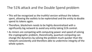 The 51% attack and the Double Spend problem
• This will be recognized as the truthful version without the tokens
spent, allowing the wallets to be replenished and the entity to double
spend its tokens again.
• Therefore, blockchain needs to be highly decentralized with a
significantly big network to avoid any entity taking 51% control.
• As miners are competing with computing power and speed of solving
the cryptographic problem, theoretically, quantum computing can
change the dynamics by solving the problem much quicker than the
network consistently and therefore able to undermine integrity of the
whole system.
 