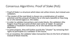 Consensus Algorithms: Proof of Stake (PoS)
• Proof of Stake is a structure which does not utilize miners, but instead uses
validators.
• The creator of the next block is chosen via a combination of random
selection and the amount of tokens he or she owns (wealth) or how long
he or she owned (age) (i.e. the stake).
• In order to validate transactions and create blocks, the validators (the
forger) must first put some of their own coins at ‘stake’. If a person
validates a fraudulent transaction, he or she would lose the stake
deposited.
• In some projects, they will further punish the “cheater” by removing their
rights to participate as a validator in the future.
• As an incentive, the validator takes transaction fees (in the form of tokens)
instead of block rewards.
 
