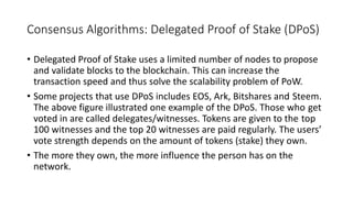 Consensus Algorithms: Delegated Proof of Stake (DPoS)
• Delegated Proof of Stake uses a limited number of nodes to propose
and validate blocks to the blockchain. This can increase the
transaction speed and thus solve the scalability problem of PoW.
• Some projects that use DPoS includes EOS, Ark, Bitshares and Steem.
The above figure illustrated one example of the DPoS. Those who get
voted in are called delegates/witnesses. Tokens are given to the top
100 witnesses and the top 20 witnesses are paid regularly. The users’
vote strength depends on the amount of tokens (stake) they own.
• The more they own, the more influence the person has on the
network.
 