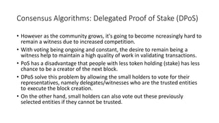 Consensus Algorithms: Delegated Proof of Stake (DPoS)
• However as the community grows, it's going to become ncreasingly hard to
remain a witness due to increased competition.
• With voting being ongoing and constant, the desire to remain being a
witness help to maintain a high quality of work in validating transactions.
• PoS has a disadvantage that people with less token holding (stake) has less
chance to be a creator of the next block.
• DPoS solve this problem by allowing the small holders to vote for their
representatives, namely delegates/witnesses who are the trusted entities
to execute the block creation.
• On the other hand, small holders can also vote out these previously
selected entities if they cannot be trusted.
 