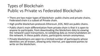 Types of Blockchain
Public vs Private vs Federated Blockchain
• There are two major types of blockchain- public chains and private chains.
Federated chain is a subset of Private chain.
• High profile blockchain protocols Ethereum ,EOS, NEO are public chains.
• Public chain’s main differentiation from private chain is that it is open to
anyone to participate, from downloading the blockchain data to viewing
the network’s past transactions, to validating data as miners/validators on
the network. In these public chains, participants remain anonymous.
• Private blockchains are open to a limited number of participants whose
identities are all known, allowing only internal, pre-approved parties to
write on the blockchain.
 