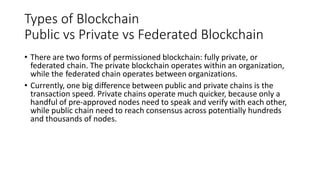 Types of Blockchain
Public vs Private vs Federated Blockchain
• There are two forms of permissioned blockchain: fully private, or
federated chain. The private blockchain operates within an organization,
while the federated chain operates between organizations.
• Currently, one big difference between public and private chains is the
transaction speed. Private chains operate much quicker, because only a
handful of pre-approved nodes need to speak and verify with each other,
while public chain need to reach consensus across potentially hundreds
and thousands of nodes.
 