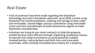 Real Estate
• A lot of promises have been made regarding the blockchain
technology, but most innovations observed, up to 2018, involve using
blockchain for disintermediation, indexing and storage of data under
one immutable, shared ledger, process automation using immutable
smart contracts and attempts to build autonomous agents to trade
blockchain recorded data.
• Initiatives are trying to use smart contracts to help the property
market become more efficient through implanting conditional clauses
to execute real estate transactions as participated by multiple
involved parties, reducing back-and-forth time and associated
overheads, while creating immutable price history for a property.
 