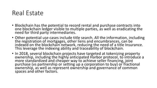 Real Estate
• Blockchain has the potential to record rental and purchase contracts into
one blockchain ledger visible to multiple parties, as well as eradicating the
need for third party intermediaries.
• Other potential use cases include title search. All the information, including
the registration of mortgages, other liens and encumbrances, can be
indexed on the blockchain network, reducing the need of a title Insurance.
This leverage the indexing ability and traceability of blockchain.
• In 2018, several blockchain projects have targeted at tokenizing property
ownership, including the highly anticipated Harbor protocol, to introduce a
more standardized and cheaper way to achieve seller financing, joint
purchase (vs partnership or setting up a corporation to buy) or fractional
ownership, as well as represent ownership and governance of common
spaces and other factors.
 