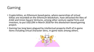 Gaming
• Crypto kitties, an Ethereum based game, where ownerships of virtual
kitties are recorded on the Ethereum blockchain, have attracted the likes of
A16Z and Union Square Ventures, among other venture capital firms and
investors, to put US$12M in March 2018 for this blockchain based gaming
project.
• Gaming has long been plagued by intellectual property theft of in-game
items including virtual character skins, in-game tools among others.
 