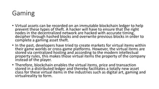 Gaming
• Virtual assets can be recorded on an immutable blockchain ledger to help
prevent these types of theft. A hacker will have to ensure that the right
nodes in the decentralized network are hacked with accurate timing,
decipher through hashed blocks and overwrite previous blocks in order to
complete a gaming asset theft.
• In the past, developers have tried to create markets for virtual items within
their game worlds or cross-game platforms. However, the virtual items are
stored via centralized hosting and according to the modern intellectual
property rules, this makes those virtual items the property of the company
instead of the player.
• Therefore, blockchain enables the virtual items, price and transaction
stored in a distributed ledger and thereby facilitates a totally new asset
class for these virtual items in the industries such as digital art, gaming and
virtualreality to form.
 