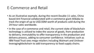 E-Commerce and Retail
• As an illustrative example, during the recent Double-11 sales, China
based Ant Financial collaborated with e-commerce giant Alibaba to
track the origin of up to US$150M worth of products sold during the
24-hour sales worldwide.
• In the case of e-commerce and retail, the current state of blockchain
technology is utilized to index the source of goods, from production
to delivery, immutability to offer transparency in the production and
delivery process, adding to consumer confidence. Initiatives such as
IBM Food Trust sees mega retailers including Walmart and Unilever
leveragingblockchain to add transparency to food supply chains.
 