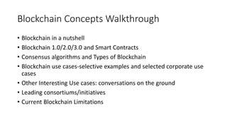 Blockchain Concepts Walkthrough
• Blockchain in a nutshell
• Blockchain 1.0/2.0/3.0 and Smart Contracts
• Consensus algorithms and Types of Blockchain
• Blockchain use cases-selective examples and selected corporate use
cases
• Other Interesting Use cases: conversations on the ground
• Leading consortiums/initiatives
• Current Blockchain Limitations
 
