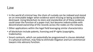 Law
• In the world of criminal law, the chain of custody can be indexed and stored
on an immutable ledger when evidence went missing or being accidentally
destroyed. Using blockchain to store and standardize all of these evidence
could cover the function of a paper trail, but become indestructible with
decentralized ownership of the records across the nodes on the network.
• Other applications within the legal field leveraging similar characteristics
• of blockchain include patents, licensing and IP rights (copyrights,
trademarks).
• Smart contracts, which can potentially be programmed in clauses detailed
in a physical contract, may help to eliminate litigation and turn commercial
lawyers into advisory function.
 