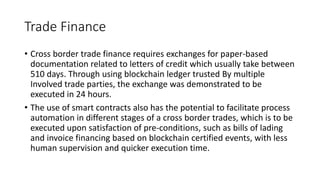 Trade Finance
• Cross border trade finance requires exchanges for paper-based
documentation related to letters of credit which usually take between
510 days. Through using blockchain ledger trusted By multiple
Involved trade parties, the exchange was demonstrated to be
executed in 24 hours.
• The use of smart contracts also has the potential to facilitate process
automation in different stages of a cross border trades, which is to be
executed upon satisfaction of pre-conditions, such as bills of lading
and invoice financing based on blockchain certified events, with less
human supervision and quicker execution time.
 