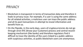 PRIVACY
• Blockchain is transparent in terms of transaction data and therefore it
leads to privacy issue. For example, if a user is using the same address
for all related activities, a malicious user can trace the public address
and all its past transactions in attempt to reveal information and
benefit from so.
• On the flipside, in the early days, users of cryptocurrencies do not go
through strict KYC (Know your Customer) process and central record-
keeping mechanism (like banks) and therefore regulators find it
difficult to trace the identity of the users linked to a public address
with suspicious activities, as public blockchain users are anonymous.
 